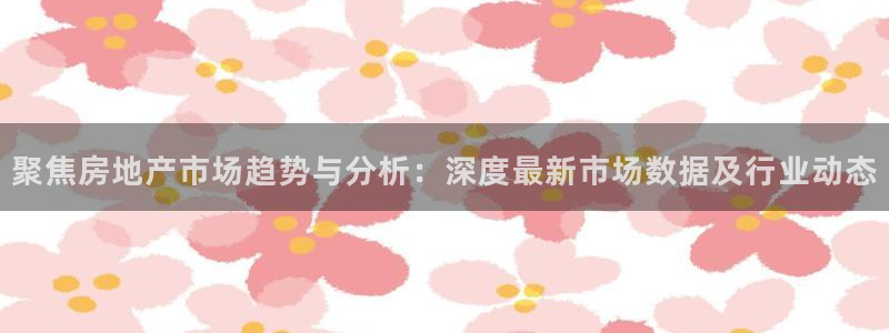 新宝5娱乐注：聚焦房地产市场趋势与分析：深度最新市场数据及行