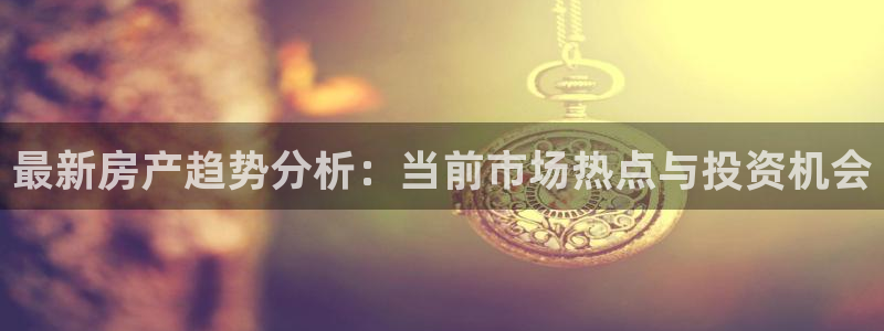 新宝5手机版登录：最新房产趋势分析：当前市场热点与投资机会