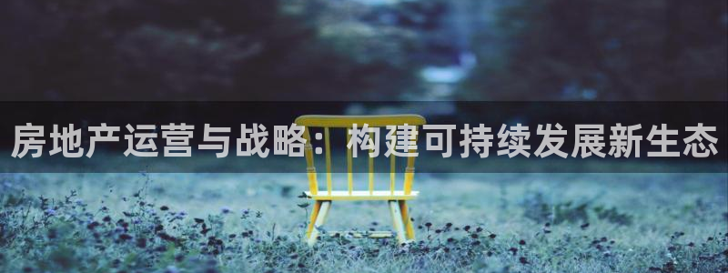 新宝5下载注册：房地产运营与战略：构建可持续发展新生态