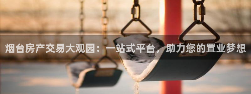 新宝5登录霸：烟台房产交易大观园：一站式平台，助力您的置业梦
